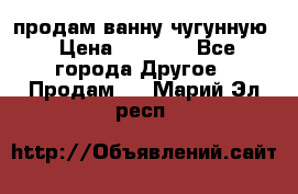  продам ванну чугунную › Цена ­ 7 000 - Все города Другое » Продам   . Марий Эл респ.